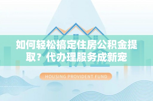 贵溪如何轻松搞定住房公积金提取？代办理服务成新宠