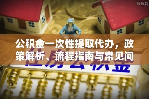 贵溪公积金一次性提取代办，政策解析、流程指南与常见问题解答