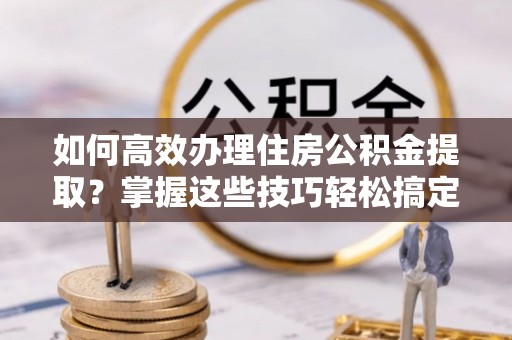 贵溪如何高效办理住房公积金提取？掌握这些技巧轻松搞定