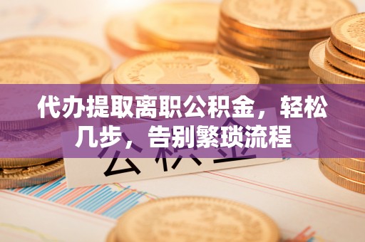 贵溪代办提取离职公积金，轻松几步，告别繁琐流程