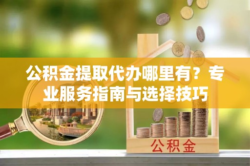贵溪公积金提取代办哪里有？专业服务指南与选择技巧