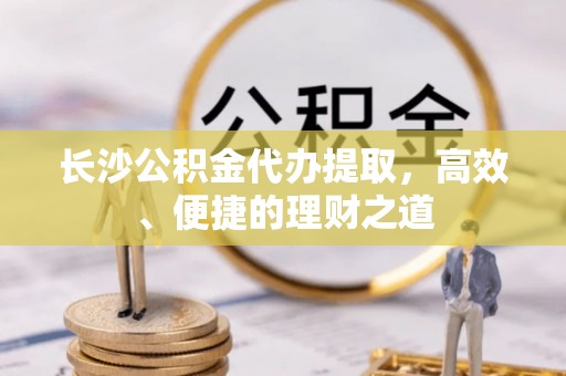 贵溪长沙公积金代办提取，高效、便捷的理财之道