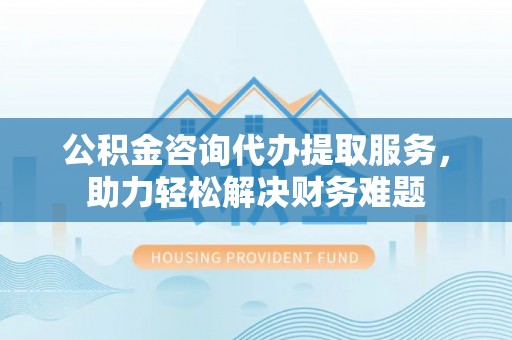 贵溪公积金咨询代办提取服务，助力轻松解决财务难题