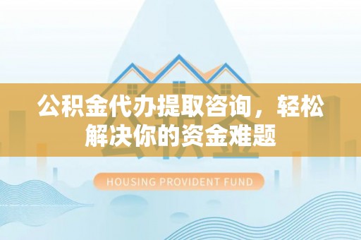 贵溪公积金代办提取咨询，轻松解决你的资金难题
