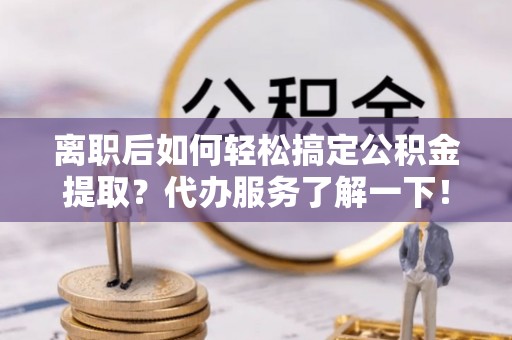 贵溪离职后如何轻松搞定公积金提取？代办服务了解一下！