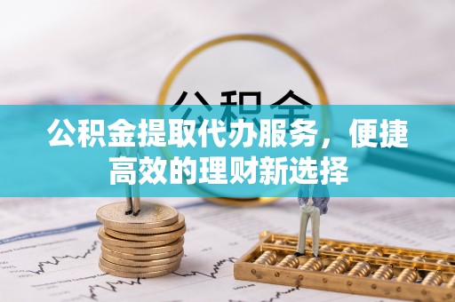 贵溪公积金提取代办服务，便捷高效的理财新选择