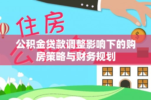 贵溪公积金贷款调整影响下的购房策略与财务规划