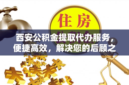 贵溪西安公积金提取代办服务，便捷高效，解决您的后顾之忧