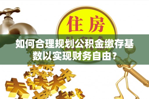 贵溪如何合理规划公积金缴存基数以实现财务自由？