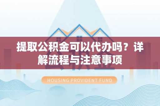 贵溪提取公积金可以代办吗？详解流程与注意事项