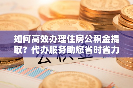 贵溪如何高效办理住房公积金提取？代办服务助您省时省力