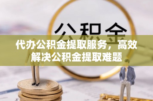 贵溪代办公积金提取服务，高效解决公积金提取难题