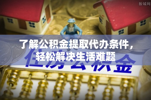 贵溪了解公积金提取代办条件，轻松解决生活难题
