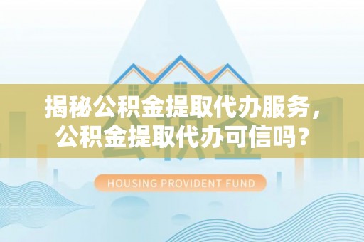 贵溪揭秘公积金提取代办服务，公积金提取代办可信吗？