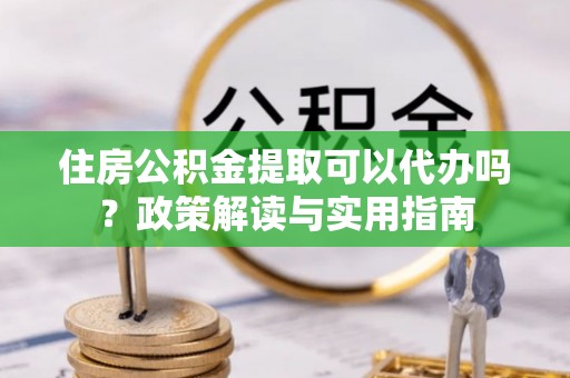 贵溪住房公积金提取可以代办吗？政策解读与实用指南