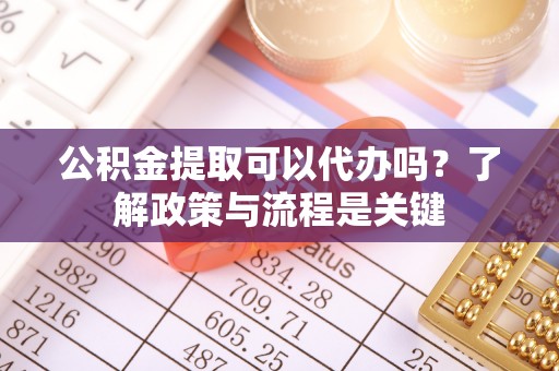 贵溪公积金提取可以代办吗？了解政策与流程是关键