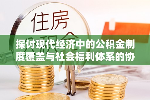 贵溪探讨现代经济中的公积金制度覆盖与社会福利体系的协同发展