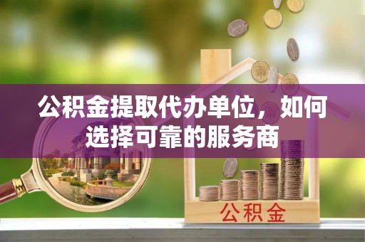 贵溪公积金提取代办单位，如何选择可靠的服务商