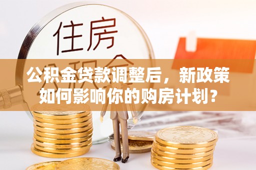 贵溪公积金贷款调整后，新政策如何影响你的购房计划？