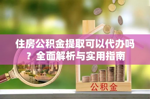 贵溪住房公积金提取可以代办吗？全面解析与实用指南