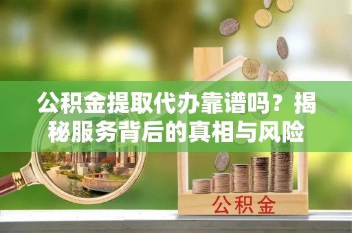 贵溪公积金提取代办靠谱吗？揭秘服务背后的真相与风险