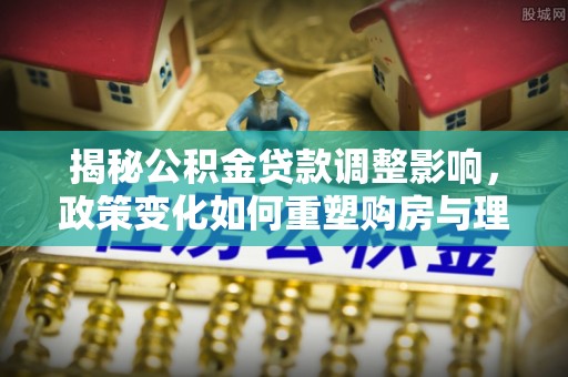 贵溪揭秘公积金贷款调整影响，政策变化如何重塑购房与理财规划