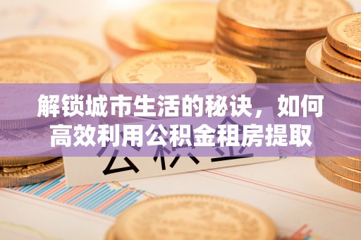 贵溪解锁城市生活的秘诀，如何高效利用公积金租房提取