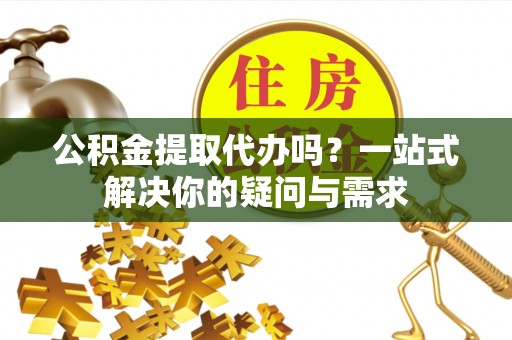 贵溪公积金提取代办吗？一站式解决你的疑问与需求