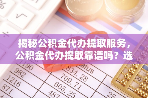 贵溪揭秘公积金代办提取服务，公积金代办提取靠谱吗？选择前你需要知道这些！