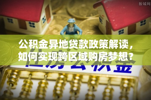 贵溪公积金异地贷款政策解读，如何实现跨区域购房梦想？