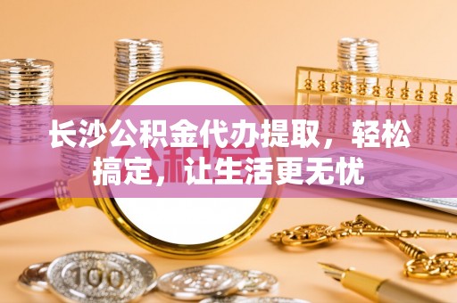 贵溪长沙公积金代办提取，轻松搞定，让生活更无忧