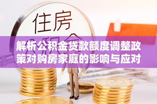 贵溪解析公积金贷款额度调整政策对购房家庭的影响与应对策略