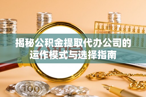 贵溪揭秘公积金提取代办公司的运作模式与选择指南