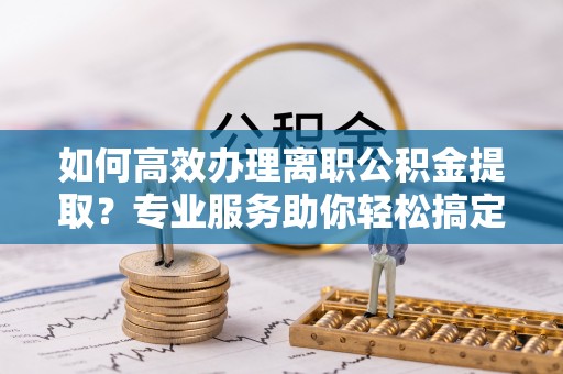 贵溪如何高效办理离职公积金提取？专业服务助你轻松搞定