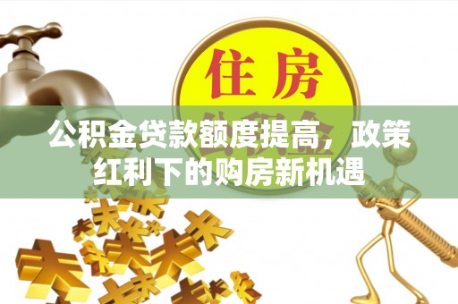 贵溪公积金贷款额度提高，政策红利下的购房新机遇