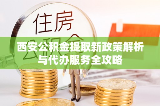 贵溪西安公积金提取新政策解析与代办服务全攻略