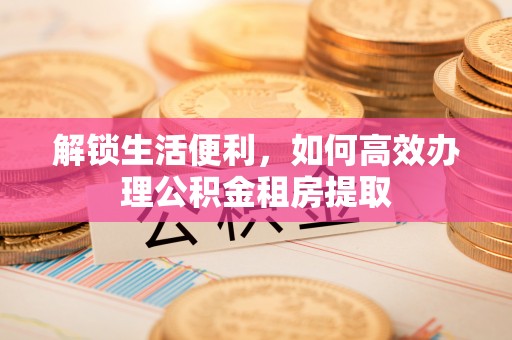 贵溪解锁生活便利，如何高效办理公积金租房提取