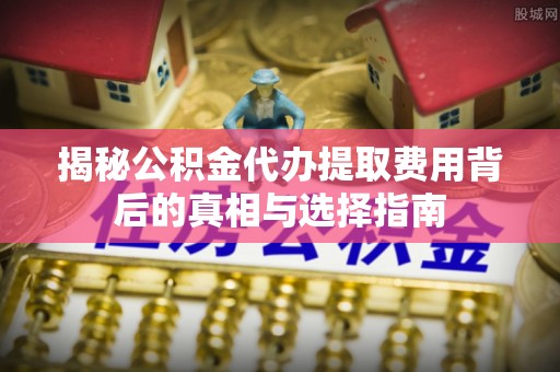 贵溪揭秘公积金代办提取费用背后的真相与选择指南