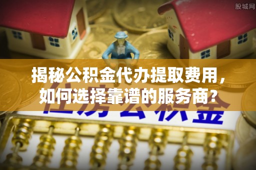 贵溪揭秘公积金代办提取费用，如何选择靠谱的服务商？
