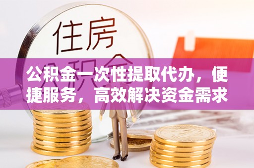 贵溪公积金一次性提取代办，便捷服务，高效解决资金需求