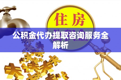 贵溪公积金代办提取咨询服务全解析