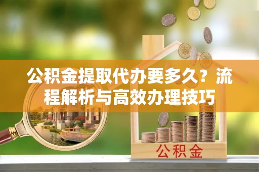 贵溪公积金提取代办要多久？流程解析与高效办理技巧