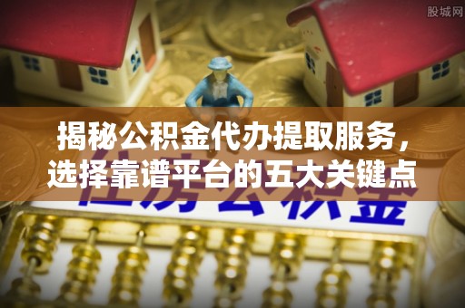 贵溪揭秘公积金代办提取服务，选择靠谱平台的五大关键点