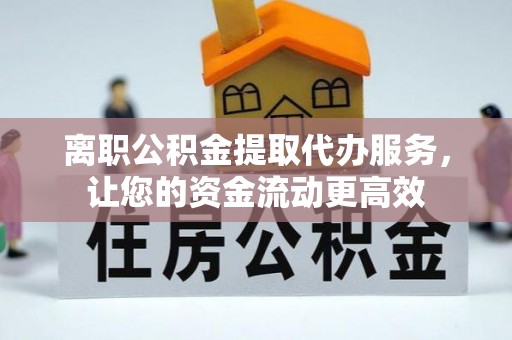 贵溪离职公积金提取代办服务，让您的资金流动更高效