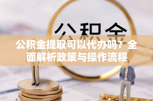 贵溪公积金提取可以代办吗？全面解析政策与操作流程