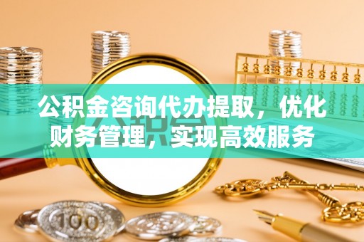 贵溪公积金咨询代办提取，优化财务管理，实现高效服务