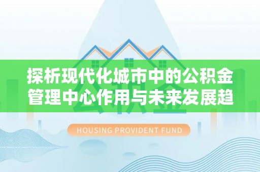 贵溪探析现代化城市中的公积金管理中心作用与未来发展趋势