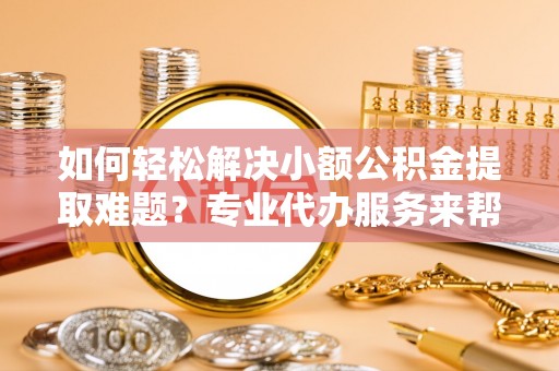 贵溪如何轻松解决小额公积金提取难题？专业代办服务来帮忙