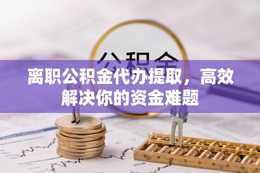贵溪离职公积金代办提取，高效解决你的资金难题