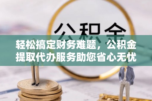 贵溪轻松搞定财务难题，公积金提取代办服务助您省心无忧